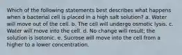 Which of the following statements best describes what happens when a bacterial cell is placed in a high salt solution? a. Water will move out of the cell. b. The cell will undergo osmotic lysis. c. Water will move into the cell. d. No change will result; the solution is isotonic. e. Sucrose will move into the cell from a higher to a lower concentration.