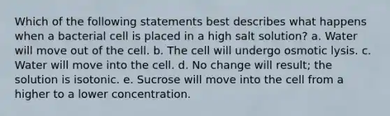 Which of the following statements best describes what happens when a bacterial cell is placed in a high salt solution? a. Water will move out of the cell. b. The cell will undergo osmotic lysis. c. Water will move into the cell. d. No change will result; the solution is isotonic. e. Sucrose will move into the cell from a higher to a lower concentration.