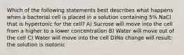 Which of the following statements best describes what happens when a bacterial cell is placed in a solution containing 5% NaCl that is hypertonic for the cell? A) Sucrose will move into the cell from a higher to a lower concentration B) Water will move out of the cell C) Water will move into the cell D)No change will result: the solution is isotonic