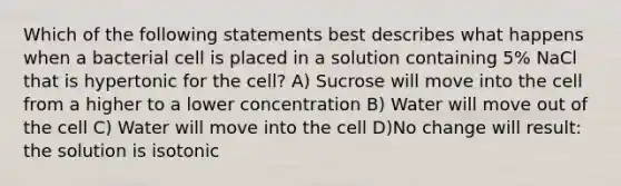 Which of the following statements best describes what happens when a bacterial cell is placed in a solution containing 5% NaCl that is hypertonic for the cell? A) Sucrose will move into the cell from a higher to a lower concentration B) Water will move out of the cell C) Water will move into the cell D)No change will result: the solution is isotonic