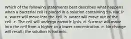 Which of the following statements best describes what happens when a bacterial cell is placed in a solution containing 5% NaCl? a. Water will move into the cell. b. Water will move out of the cell. c. The cell will undergo osmotic lysis. d. Sucrose will move into the cell from a higher to a lower concentration. e. No change will result; the solution is isotonic.