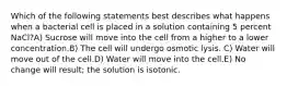 Which of the following statements best describes what happens when a bacterial cell is placed in a solution containing 5 percent NaCl?A) Sucrose will move into the cell from a higher to a lower concentration.B) The cell will undergo osmotic lysis. C) Water will move out of the cell.D) Water will move into the cell.E) No change will result; the solution is isotonic.