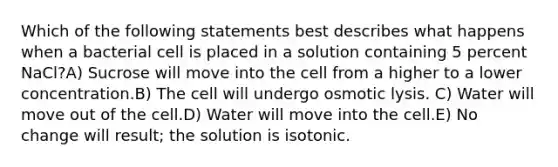 Which of the following statements best describes what happens when a bacterial cell is placed in a solution containing 5 percent NaCl?A) Sucrose will move into the cell from a higher to a lower concentration.B) The cell will undergo osmotic lysis. C) Water will move out of the cell.D) Water will move into the cell.E) No change will result; the solution is isotonic.