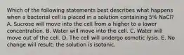 Which of the following statements best describes what happens when a bacterial cell is placed in a solution containing 5% NaCl? A. Sucrose will move into the cell from a higher to a lower concentration. B. Water will move into the cell. C. Water will move out of the cell. D. The cell will undergo osmotic lysis. E. No change will result; the solution is isotonic.