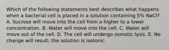 Which of the following statements best describes what happens when a bacterial cell is placed in a solution containing 5% NaCl? A. Sucrose will move into the cell from a higher to a lower concentration. B. Water will move into the cell. C. Water will move out of the cell. D. The cell will undergo osmotic lysis. E. No change will result; the solution is isotonic.