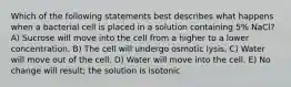 Which of the following statements best describes what happens when a bacterial cell is placed in a solution containing 5% NaCl? A) Sucrose will move into the cell from a higher to a lower concentration. B) The cell will undergo osmotic lysis. C) Water will move out of the cell. D) Water will move into the cell. E) No change will result; the solution is isotonic