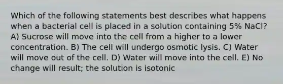 Which of the following statements best describes what happens when a bacterial cell is placed in a solution containing 5% NaCl? A) Sucrose will move into the cell from a higher to a lower concentration. B) The cell will undergo osmotic lysis. C) Water will move out of the cell. D) Water will move into the cell. E) No change will result; the solution is isotonic