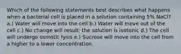 Which of the following statements best describes what happens when a bacterial cell is placed in a solution containing 5% NaCl? a.) Water will move into the cell b.) Water will move out of the cell c.) No change will result; the solution is isotonic d.) The cell will undergo osmotic lysis e.) Sucrose will move into the cell from a higher to a lower concentration.