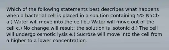 Which of the following statements best describes what happens when a bacterial cell is placed in a solution containing 5% NaCl? a.) Water will move into the cell b.) Water will move out of the cell c.) No change will result; the solution is isotonic d.) The cell will undergo osmotic lysis e.) Sucrose will move into the cell from a higher to a lower concentration.