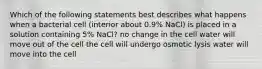 Which of the following statements best describes what happens when a bacterial cell (interior about 0.9% NaCl) is placed in a solution containing 5% NaCl? no change in the cell water will move out of the cell the cell will undergo osmotic lysis water will move into the cell