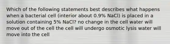 Which of the following statements best describes what happens when a bacterial cell (interior about 0.9% NaCl) is placed in a solution containing 5% NaCl? no change in the cell water will move out of the cell the cell will undergo osmotic lysis water will move into the cell