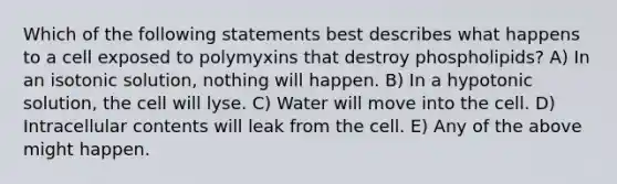 Which of the following statements best describes what happens to a cell exposed to polymyxins that destroy phospholipids? A) In an isotonic solution, nothing will happen. B) In a hypotonic solution, the cell will lyse. C) Water will move into the cell. D) Intracellular contents will leak from the cell. E) Any of the above might happen.