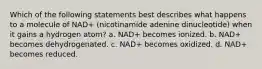 Which of the following statements best describes what happens to a molecule of NAD+ (nicotinamide adenine dinucleotide) when it gains a hydrogen atom? a. NAD+ becomes ionized. b. NAD+ becomes dehydrogenated. c. NAD+ becomes oxidized. d. NAD+ becomes reduced.