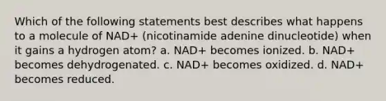 Which of the following statements best describes what happens to a molecule of NAD+ (nicotinamide adenine dinucleotide) when it gains a hydrogen atom? a. NAD+ becomes ionized. b. NAD+ becomes dehydrogenated. c. NAD+ becomes oxidized. d. NAD+ becomes reduced.