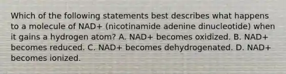 Which of the following statements best describes what happens to a molecule of NAD+ (nicotinamide adenine dinucleotide) when it gains a hydrogen atom? A. NAD+ becomes oxidized. B. NAD+ becomes reduced. C. NAD+ becomes dehydrogenated. D. NAD+ becomes ionized.