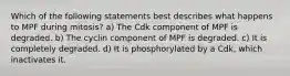 Which of the following statements best describes what happens to MPF during mitosis? a) The Cdk component of MPF is degraded. b) The cyclin component of MPF is degraded. c) It is completely degraded. d) It is phosphorylated by a Cdk, which inactivates it.