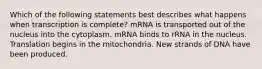 Which of the following statements best describes what happens when transcription is complete? mRNA is transported out of the nucleus into the cytoplasm. mRNA binds to rRNA in the nucleus. Translation begins in the mitochondria. New strands of DNA have been produced.