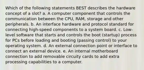 Which of the following statements BEST describes the hardware concept of a slot? a. A computer component that controls the communication between the CPU, RAM, storage and other peripherals. b. An interface hardware and protocol standard for connecting high-speed components to a system board. c. Low-level software that starts and controls the boot (startup) process for PCs before loading and booting (passing control) to your operating system. d. An external connection point or interface to connect an external device. e. An internal motherboard connection to add removable circuity cards to add extra processing capabilities to a computer.