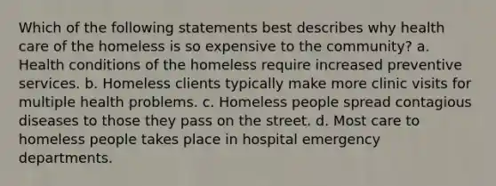 Which of the following statements best describes why health care of the homeless is so expensive to the community? a. Health conditions of the homeless require increased preventive services. b. Homeless clients typically make more clinic visits for multiple health problems. c. Homeless people spread contagious diseases to those they pass on the street. d. Most care to homeless people takes place in hospital emergency departments.