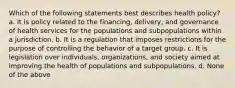 Which of the following statements best describes health policy? a. It is policy related to the financing, delivery, and governance of health services for the populations and subpopulations within a jurisdiction. b. It is a regulation that imposes restrictions for the purpose of controlling the behavior of a target group. c. It is legislation over individuals, organizations, and society aimed at improving the health of populations and subpopulations. d. None of the above