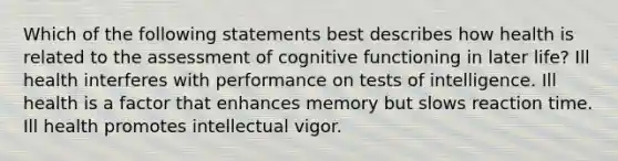 Which of the following statements best describes how health is related to the assessment of cognitive functioning in later life? Ill health interferes with performance on tests of intelligence. Ill health is a factor that enhances memory but slows reaction time. Ill health promotes intellectual vigor.