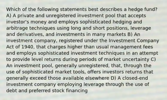 Which of the following statements best describes a hedge fund? A) A private and unregistered investment pool that accepts investor's money and employs sophisticated hedging and arbitrage techniques using long and short positions, leverage and derivatives, and investments in many markets B) An investment company, registered under the Investment Company Act of 1940, that charges higher than usual management fees and employs sophisticated investment techniques in an attempt to provide level returns during periods of market uncertainty C) An investment pool, generally unregistered, that, through the use of sophisticated market tools, offers investors returns that generally exceed those available elsewhere D) A closed-end investment company employing leverage through the use of debt and preferred stock financing