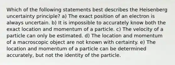 Which of the following statements best describes the Heisenberg uncertainty principle? a) The exact position of an electron is always uncertain. b) It is impossible to accurately know both the exact location and momentum of a particle. c) The velocity of a particle can only be estimated. d) The location and momentum of a macroscopic object are not known with certainty. e) The location and momentum of a particle can be determined accurately, but not the identity of the particle.