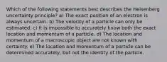 Which of the following statements best describes the Heisenberg uncertainty principle? a) The exact position of an electron is always uncertain. b) The velocity of a particle can only be estimated. c) It is impossible to accurately know both the exact location and momentum of a particle. d) The location and momentum of a macroscopic object are not known with certainty. e) The location and momentum of a particle can be determined accurately, but not the identity of the particle.