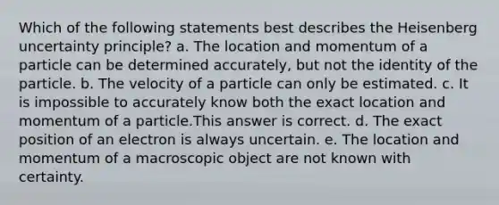 Which of the following statements best describes the Heisenberg uncertainty principle? a. The location and momentum of a particle can be determined accurately, but not the identity of the particle. b. The velocity of a particle can only be estimated. c. It is impossible to accurately know both the exact location and momentum of a particle.This answer is correct. d. The exact position of an electron is always uncertain. e. The location and momentum of a macroscopic object are not known with certainty.