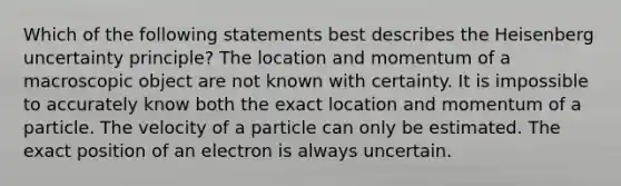 Which of the following statements best describes the Heisenberg uncertainty principle? The location and momentum of a macroscopic object are not known with certainty. It is impossible to accurately know both the exact location and momentum of a particle. The velocity of a particle can only be estimated. The exact position of an electron is always uncertain.