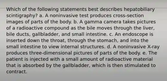 Which of the following statements best describes hepatobiliary scintigraphy? a. A noninvasive test produces cross-section images of parts of the body. b. A gamma camera takes pictures of a radioactive compound as the bile moves through the liver, bile ducts, gallbladder, and small intestine. c. An endoscope is inserted down the throat, through the stomach, and into the small intestine to view internal structures. d. A noninvasive X-ray produces three-dimensional pictures of parts of the body. e. The patient is injected with a small amount of radioactive material that is absorbed by the gallbladder, which is then stimulated to contract.