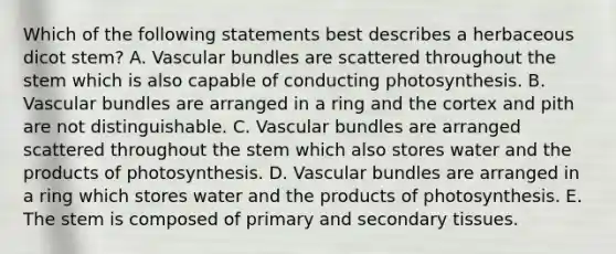 Which of the following statements best describes a herbaceous dicot stem? A. Vascular bundles are scattered throughout the stem which is also capable of conducting photosynthesis. B. Vascular bundles are arranged in a ring and the cortex and pith are not distinguishable. C. Vascular bundles are arranged scattered throughout the stem which also stores water and the products of photosynthesis. D. Vascular bundles are arranged in a ring which stores water and the products of photosynthesis. E. The stem is composed of primary and secondary tissues.