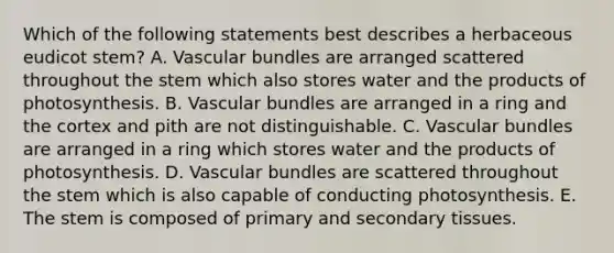 Which of the following statements best describes a herbaceous eudicot stem? A. Vascular bundles are arranged scattered throughout the stem which also stores water and the products of photosynthesis. B. Vascular bundles are arranged in a ring and the cortex and pith are not distinguishable. C. Vascular bundles are arranged in a ring which stores water and the products of photosynthesis. D. Vascular bundles are scattered throughout the stem which is also capable of conducting photosynthesis. E. The stem is composed of primary and secondary tissues.