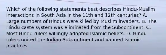 Which of the following statements best describes Hindu-Muslim interactions in South Asia in the 11th and 12th centuries? A. Large numbers of Hindus were killed by Muslim invaders. B. The Hindu caste system was eliminated from the Subcontinent. C. Most Hindu rulers willingly adopted Islamic beliefs. D. Hindu rulers united the Indian Subcontinent and banned Islamic practices