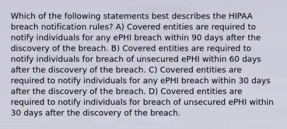 Which of the following statements best describes the HIPAA breach notification rules? A) Covered entities are required to notify individuals for any ePHI breach within 90 days after the discovery of the breach. B) Covered entities are required to notify individuals for breach of unsecured ePHI within 60 days after the discovery of the breach. C) Covered entities are required to notify individuals for any ePHI breach within 30 days after the discovery of the breach. D) Covered entities are required to notify individuals for breach of unsecured ePHI within 30 days after the discovery of the breach.