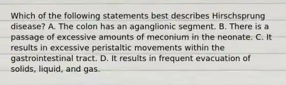 Which of the following statements best describes Hirschsprung disease? A. The colon has an aganglionic segment. B. There is a passage of excessive amounts of meconium in the neonate. C. It results in excessive peristaltic movements within the gastrointestinal tract. D. It results in frequent evacuation of solids, liquid, and gas.