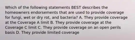 Which of the following statements BEST describes the homeowners endorsements that are used to provide coverage for fungi, wet or dry rot, and bacteria? A. They provide coverage at the Coverage A limit B. They provide coverage at the Coverage C limit C. They provide coverage on an open perils basis D. They provide limited coverage