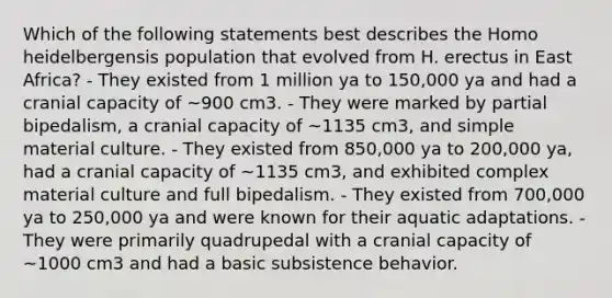 Which of the following statements best describes the Homo heidelbergensis population that evolved from H. erectus in East Africa? - They existed from 1 million ya to 150,000 ya and had a cranial capacity of ~900 cm3. - They were marked by partial bipedalism, a cranial capacity of ~1135 cm3, and simple material culture. - They existed from 850,000 ya to 200,000 ya, had a cranial capacity of ~1135 cm3, and exhibited complex material culture and full bipedalism. - They existed from 700,000 ya to 250,000 ya and were known for their aquatic adaptations. - They were primarily quadrupedal with a cranial capacity of ~1000 cm3 and had a basic subsistence behavior.