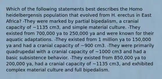 Which of the following statements best describes the Homo heidelbergensis population that evolved from H. erectus in East Africa? -They were marked by partial bipedalism, a cranial capacity of ~1135 cm3, and simple material culture. -They existed from 700,000 ya to 250,000 ya and were known for their aquatic adaptations. -They existed from 1 million ya to 150,000 ya and had a cranial capacity of ~900 cm3. -They were primarily quadrupedal with a cranial capacity of ~1000 cm3 and had a basic subsistence behavior. -They existed from 850,000 ya to 200,000 ya, had a cranial capacity of ~1135 cm3, and exhibited complex material culture and full bipedalism.