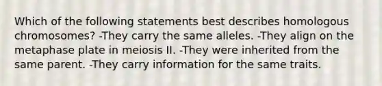 Which of the following statements best describes homologous chromosomes? -They carry the same alleles. -They align on the metaphase plate in meiosis II. -They were inherited from the same parent. -They carry information for the same traits.