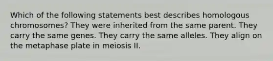 Which of the following statements best describes homologous chromosomes? They were inherited from the same parent. They carry the same genes. They carry the same alleles. They align on the metaphase plate in meiosis II.