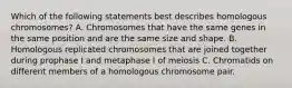 Which of the following statements best describes homologous chromosomes? A. Chromosomes that have the same genes in the same position and are the same size and shape. B. Homologous replicated chromosomes that are joined together during prophase I and metaphase I of meiosis C. Chromatids on different members of a homologous chromosome pair.