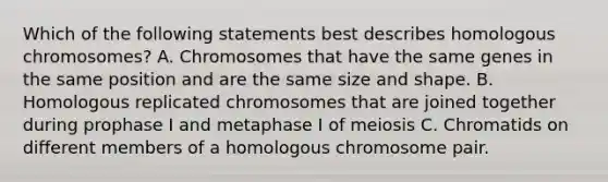 Which of the following statements best describes homologous chromosomes? A. Chromosomes that have the same genes in the same position and are the same size and shape. B. Homologous replicated chromosomes that are joined together during prophase I and metaphase I of meiosis C. Chromatids on different members of a homologous chromosome pair.