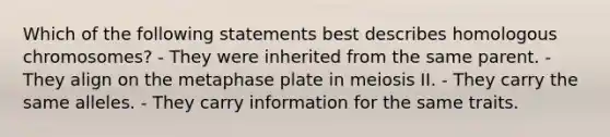 Which of the following statements best describes homologous chromosomes? - They were inherited from the same parent. - They align on the metaphase plate in meiosis II. - They carry the same alleles. - They carry information for the same traits.