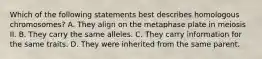 Which of the following statements best describes homologous chromosomes? A. They align on the metaphase plate in meiosis II. B. They carry the same alleles. C. They carry information for the same traits. D. They were inherited from the same parent.