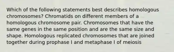 Which of the following statements best describes homologous chromosomes? Chromatids on different members of a homologous chromosome pair. Chromosomes that have the same genes in the same position and are the same size and shape. Homologous replicated chromosomes that are joined together during prophase I and metaphase I of meiosis