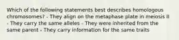 Which of the following statements best describes homologous chromosomes? - They align on the metaphase plate in meiosis II - They carry the same alleles - They were inherited from the same parent - They carry information for the same traits