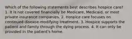 Which of the following statements best describes hospice care? 1. It is not covered financially be Medicare, Medicaid, or most private insurance companies. 2. Hospice care focuses on continued disease-modifying treatment. 3. Hospice supports the patient and family through the dying process. 4. It can only be provided in the patient's home.