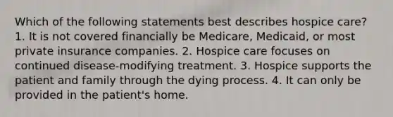 Which of the following statements best describes hospice care? 1. It is not covered financially be Medicare, Medicaid, or most private insurance companies. 2. Hospice care focuses on continued disease-modifying treatment. 3. Hospice supports the patient and family through the dying process. 4. It can only be provided in the patient's home.