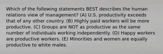 Which of the following statements BEST describes the human relations view of management? (A) U.S. productivity exceeds that of any other country. (B) Highly paid workers will be more productive. (C) Groups are NOT as productive as the same number of individuals working independently. (D) Happy workers are productive workers. (E) Minorities and women are equally productive to white males.